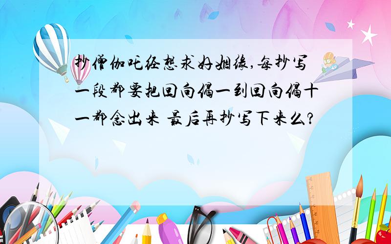 抄僧伽吒经想求好姻缘,每抄写一段都要把回向偈一到回向偈十一都念出来 最后再抄写下来么?