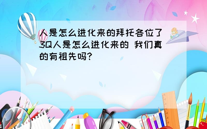 人是怎么进化来的拜托各位了 3Q人是怎么进化来的 我们真的有祖先吗?