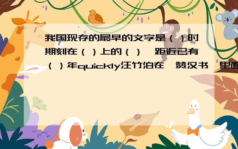 我国现存的最早的文字是（）时期刻在（）上的（）,距近已有（）年quickly汪竹泊在《赞汉书》里面介绍汉字的书法字体时说：“篆书隶书,（）.行书（）,正楷（）.狂草（）,凤舞龙翔.请聪