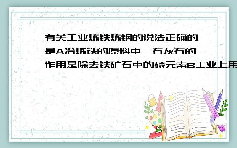 有关工业炼铁炼钢的说法正确的是A冶炼铁的原料中,石灰石的作用是除去铁矿石中的磷元素B工业上用热还原法冶炼铁:氧化铁+CO=Fe+二氧化碳C在高炉炼铁中,焦炭直接和空气中的氧气反应生成COD