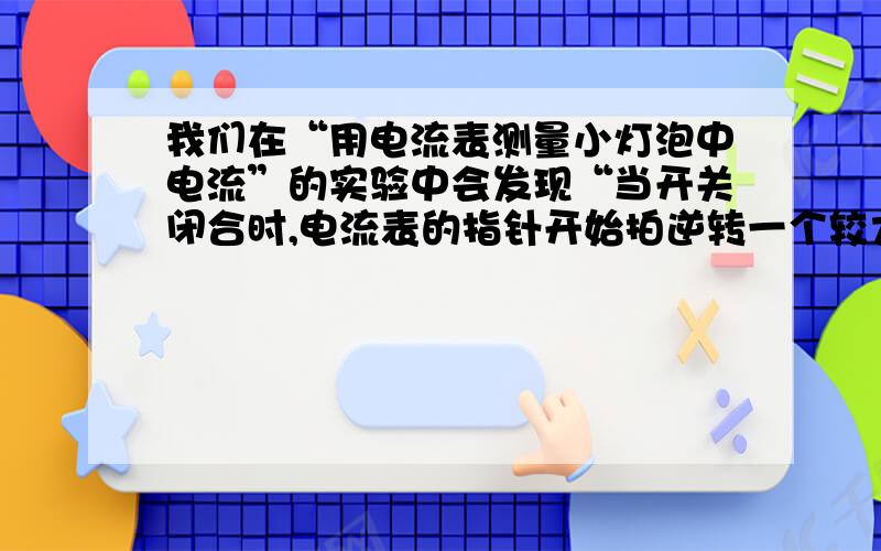 我们在“用电流表测量小灯泡中电流”的实验中会发现“当开关闭合时,电流表的指针开始拍逆转一个较大的角度,然后又慢慢的回偏到某一个较小的角度处,最后稳定下来,这是因为_______________