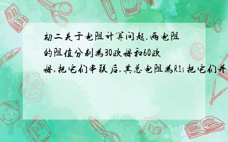 初二关于电阻计算问题.两电阻的阻值分别为30欧姆和60欧姆,把它们串联后,其总电阻为R1;把它们并联后,其总电阻为R2,则R1：R2等于?