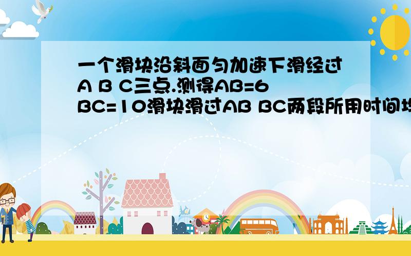 一个滑块沿斜面匀加速下滑经过A B C三点.测得AB=6BC=10滑块滑过AB BC两段所用时间均为2求A B的瞬时速度