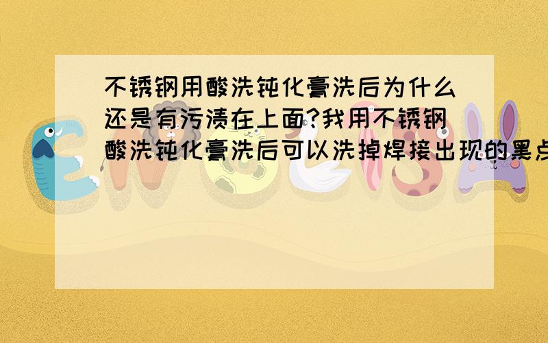 不锈钢用酸洗钝化膏洗后为什么还是有污渍在上面?我用不锈钢酸洗钝化膏洗后可以洗掉焊接出现的黑点,但洗完后也会出现流状性白斑是上面原因?