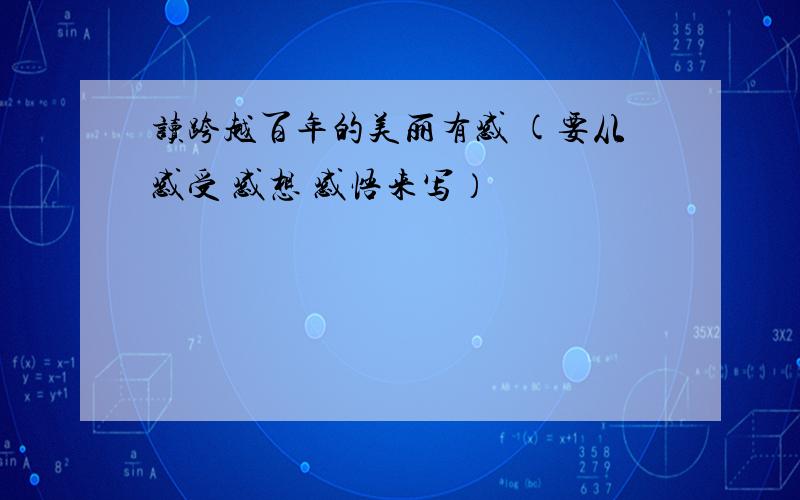 读跨越百年的美丽有感 (要从感受 感想 感悟来写）