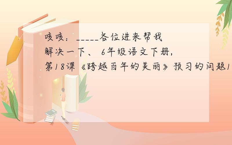 咳咳：_____各位进来帮我解决一下、 6年级语文下册,第18课《跨越百年的美丽》预习的问题1、收集有关居里夫人的资料.（最好简略一点、--要求挺多的）2、生字（埃、伦、藤、析、碱、顽、