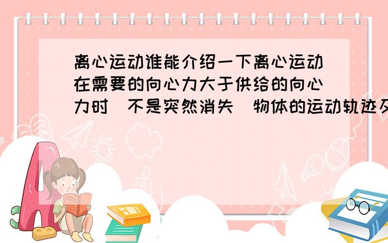 离心运动谁能介绍一下离心运动在需要的向心力大于供给的向心力时（不是突然消失）物体的运动轨迹及速度大小方向变化情况.