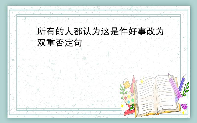 所有的人都认为这是件好事改为双重否定句