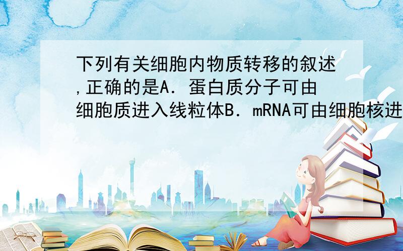 下列有关细胞内物质转移的叙述,正确的是A．蛋白质分子可由细胞质进入线粒体B．mRNA可由细胞核进入内质网腔C．DNA可由细胞核进入细胞质D．ATP可由叶绿体进入细胞质（答案是A,四个选项都