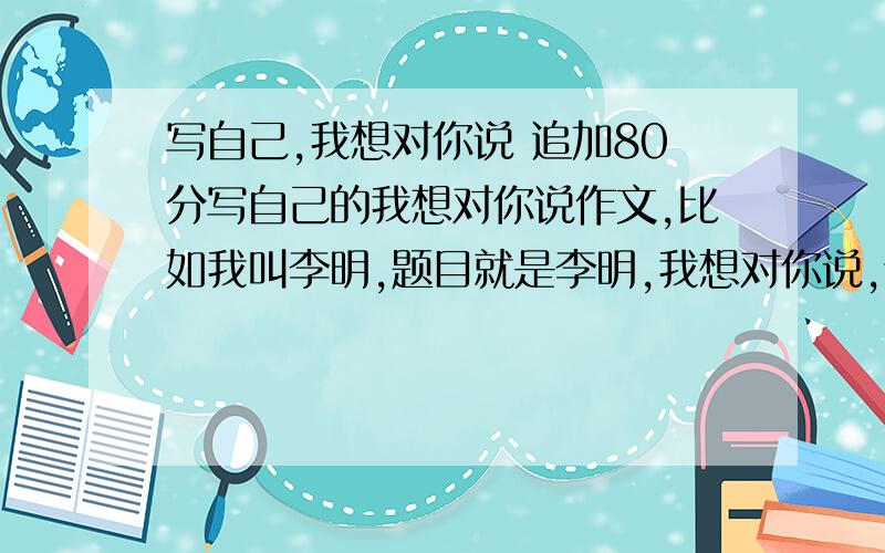 写自己,我想对你说 追加80分写自己的我想对你说作文,比如我叫李明,题目就是李明,我想对你说,谁给我发篇这样的,追加80分