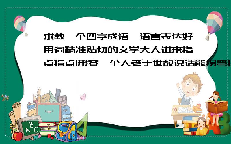 求教一个四字成语,语言表达好用词精准贴切的文学大人进来指点指点!形容一个人老于世故说话能拐弯抹角善打太极四两拨千斤推来倒去语言玩弄应变自如千回百转左右逢源圆滑转移 不要能