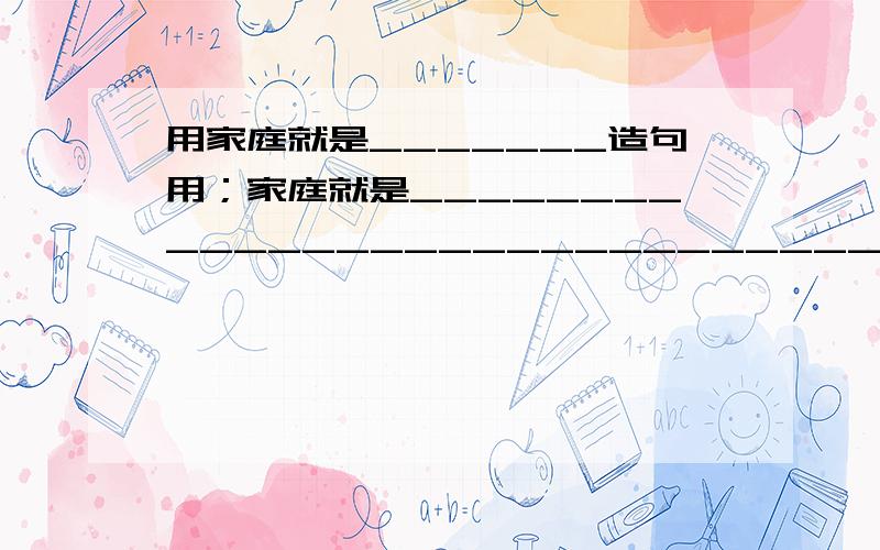 用家庭就是_______造句用；家庭就是________________________________造5个句子!要想排比句一样，字数一样