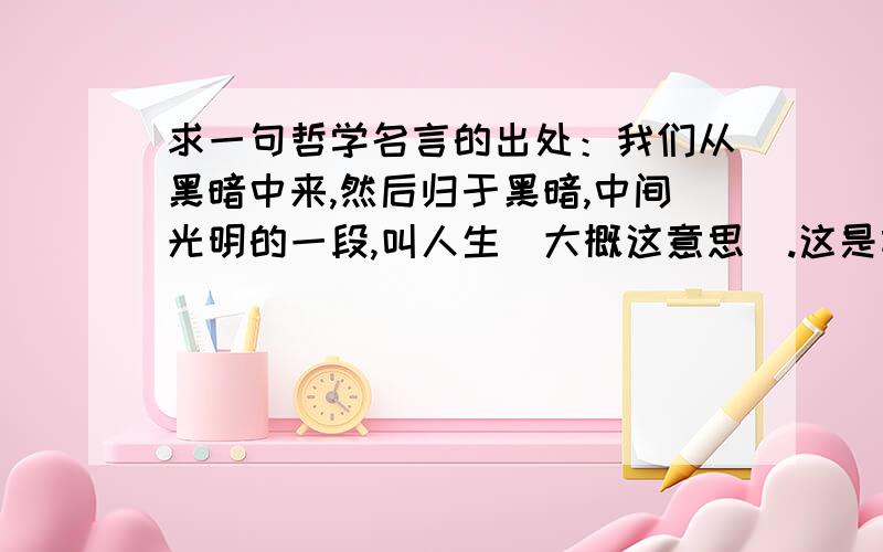 求一句哲学名言的出处：我们从黑暗中来,然后归于黑暗,中间光明的一段,叫人生（大概这意思）.这是前一些年看到一个哲学家去世的新闻时看到的,据说这是他的名言.请问他是谁呢?据说他还