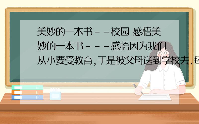 美妙的一本书--校园 感悟美妙的一本书---感悟因为我们从小要受教育,于是被父母送到学校去.每天都在校园里生活,所以说校园生活就像一本厚厚的书.当我们翻开书阅读的时候,每行每页都记