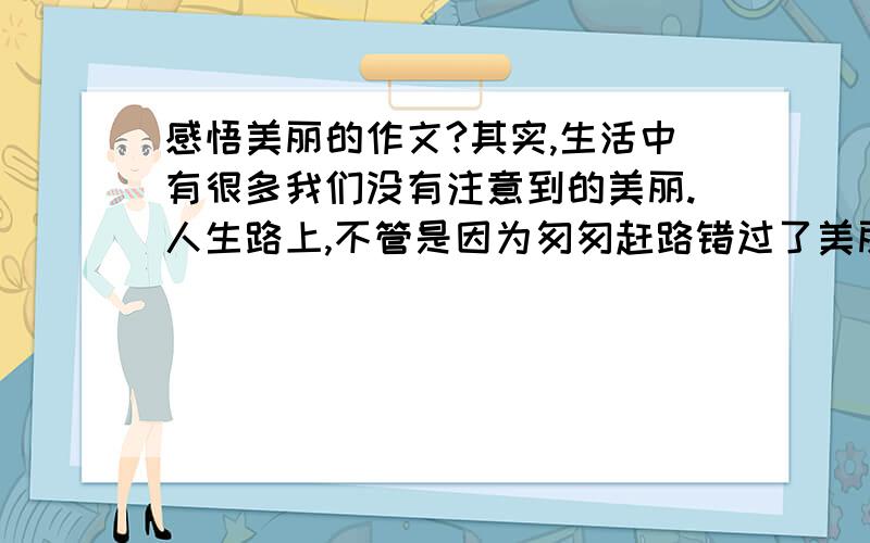 感悟美丽的作文?其实,生活中有很多我们没有注意到的美丽.人生路上,不管是因为匆匆赶路错过了美丽,还是因为慢下脚步欣赏美丽,都是曾经年少的证明,将来美好的回想,是刻在生命年轮上的