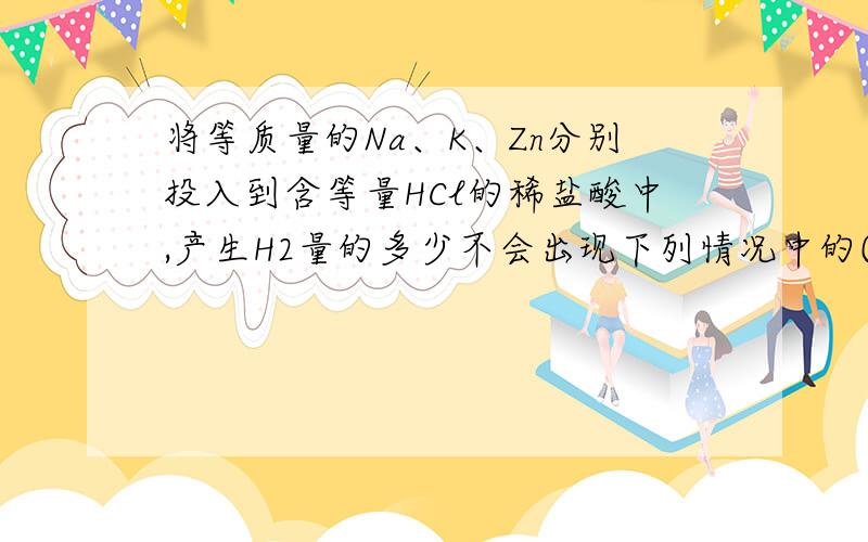 将等质量的Na、K、Zn分别投入到含等量HCl的稀盐酸中,产生H2量的多少不会出现下列情况中的(    )    A.Zn>Na>K    B.Na>K>ZnC.Na>Zn>K    D.Na>K=Zn 答案是A,求详细理由十分感谢为什么C选项Zn>K可以啊