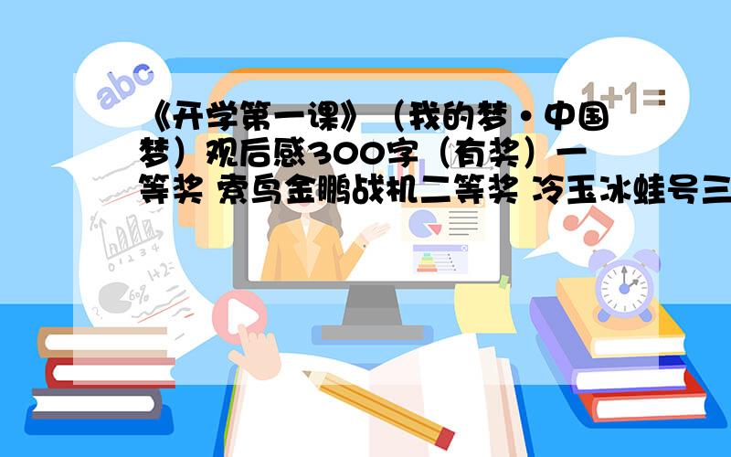 《开学第一课》（我的梦·中国梦）观后感300字（有奖）一等奖 索鸟金鹏战机二等奖 冷玉冰蛙号三等奖 妖刃战机