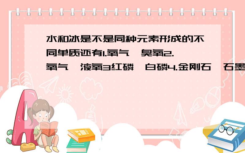 水和冰是不是同种元素形成的不同单质还有1.氧气,臭氧2.氧气,液氧3红磷,白磷4.金刚石,石墨,足球xi（忘了什么字了）