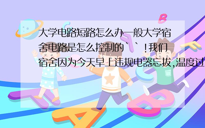 大学电路短路怎么办一般大学宿舍电路是怎么控制的``!我们宿舍因为今天早上违规电器忘拔,温度过高,自燃了,同时旁边有饮水机,把饮水机烧燃了,还好发现及时,及时灭掉了!但是我们不能上报