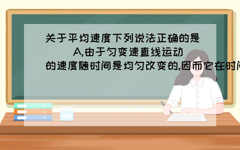 关于平均速度下列说法正确的是（ ）A,由于匀变速直线运动的速度随时间是均匀改变的,因而它在时间 t内的平均速度就等于这段时间t内的初速度和末速度的平均值.请问这个说法正确吗?这句