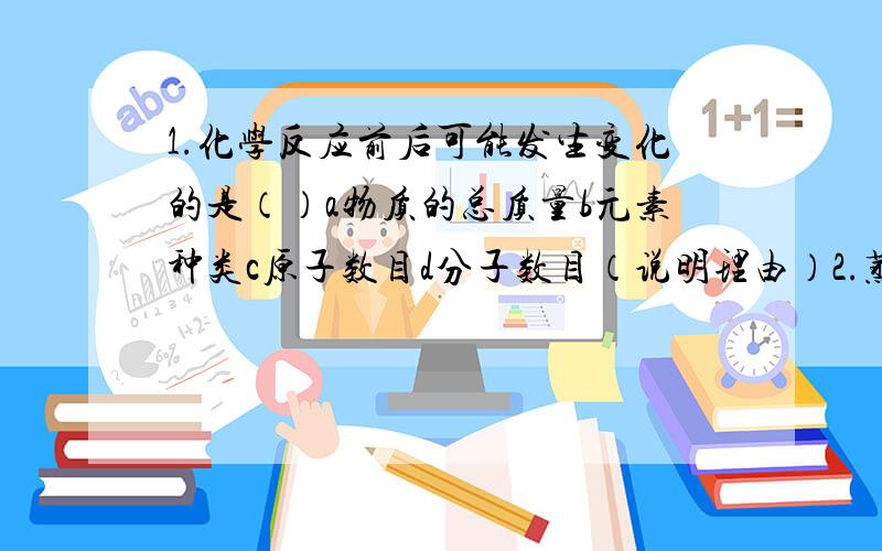 1.化学反应前后可能发生变化的是（）a物质的总质量b元素种类c原子数目d分子数目（说明理由）2.蒸馏水不宜养鱼,是因为蒸馏水中几乎不含（）a氧元素b氧分子c氢元素d氧原子（说明理由）