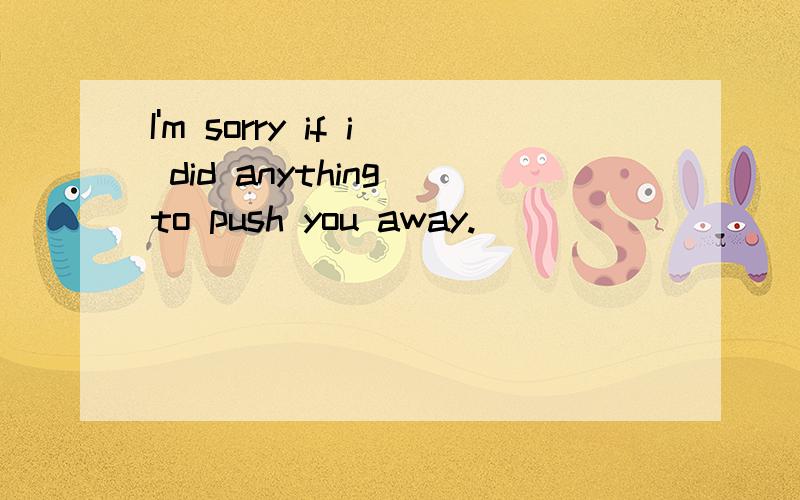 I'm sorry if i did anything to push you away.