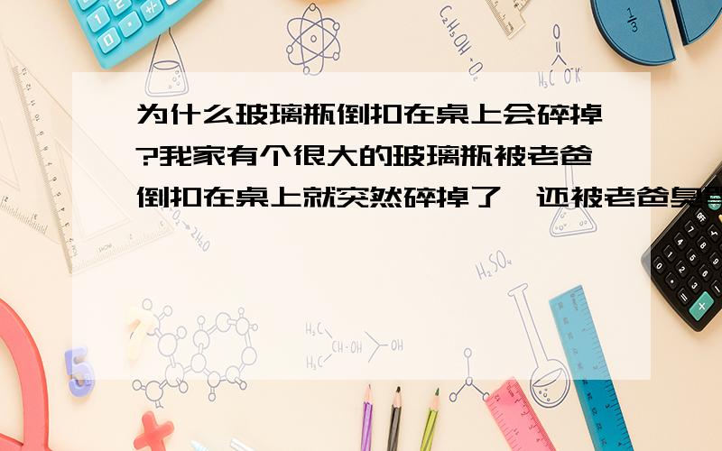 为什么玻璃瓶倒扣在桌上会碎掉?我家有个很大的玻璃瓶被老爸倒扣在桌上就突然碎掉了,还被老爸臭骂冤枉啊~