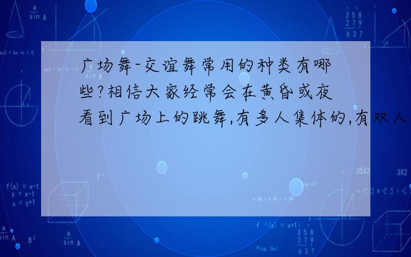 广场舞-交谊舞常用的种类有哪些?相信大家经常会在黄昏或夜看到广场上的跳舞,有多人集体的,有双人的.1、请问集体跳的有几种步法?常用哪几种?2、双人的应该是广场交谊舞吧?常用的有哪几