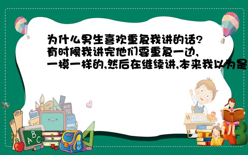 为什么男生喜欢重复我讲的话?有时候我讲完他们要重复一边,一模一样的,然后在继续讲,本来我以为是个别,后来发现每个跟我说话的男生都有这个习惯.