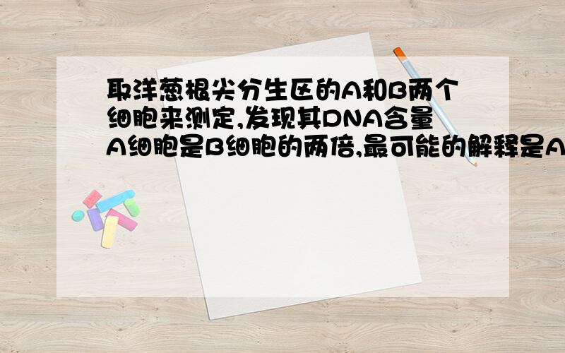 取洋葱根尖分生区的A和B两个细胞来测定,发现其DNA含量A细胞是B细胞的两倍,最可能的解释是A．A细胞正处在有丝分裂前期,B细胞刚好分裂完毕B．A细胞是正常的体细胞,B细胞处于分裂的前期的C