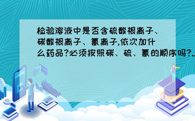 检验溶液中是否含硫酸根离子、碳酸根离子、氯离子,依次加什么药品?必须按照碳、硫、氯的顺序吗?..检验溶液中是否含硫酸根离子、碳酸根离子、氯离子,依次加什么药品?必须按照碳、硫、