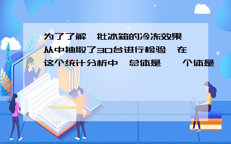 为了了解一批冰箱的冷冻效果,从中抽取了30台进行检验,在这个统计分析中,总体是——个体是——样本是——样本容量是——