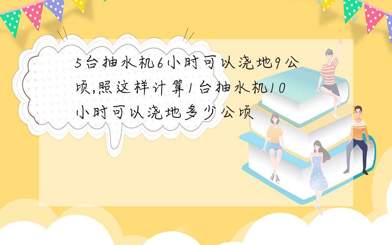 5台抽水机6小时可以浇地9公顷,照这样计算1台抽水机10小时可以浇地多少公顷