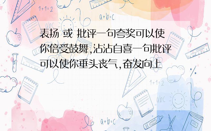 表扬 或 批评一句夸奖可以使你倍受鼓舞,沾沾自喜一句批评可以使你垂头丧气,奋发向上