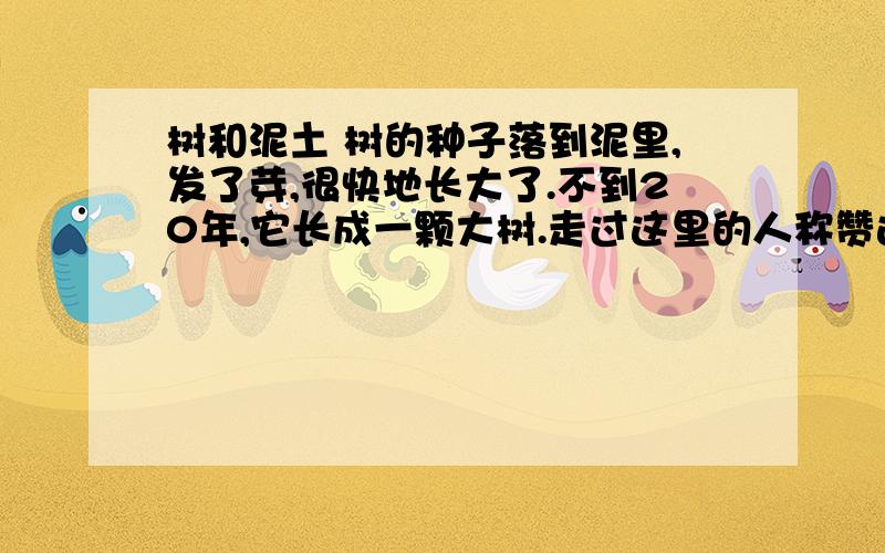 树和泥土 树的种子落到泥里,发了芽,很快地长大了.不到20年,它长成一颗大树.走过这里的人称赞这棵树长得雄伟.于是树变得十分骄傲,周围的一切都不在它的眼中,它只看到自己的伟大.后来,经