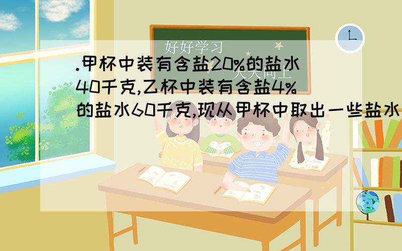 .甲杯中装有含盐20%的盐水40千克,乙杯中装有含盐4%的盐水60千克,现从甲杯中取出一些盐水放入丙杯,再从甲杯中装有含盐20%的盐水40千克,乙杯中装有含盐4%的盐水60千克,现从甲杯中取出一些盐