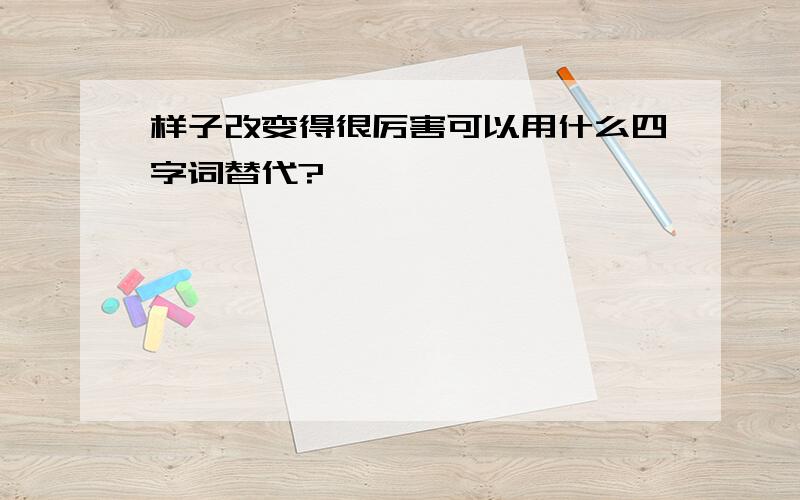 样子改变得很厉害可以用什么四字词替代?