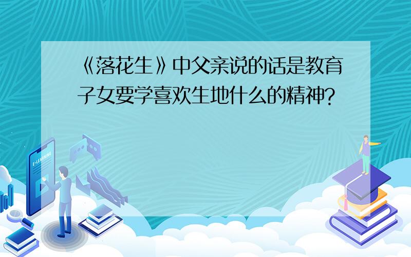 《落花生》中父亲说的话是教育子女要学喜欢生地什么的精神?