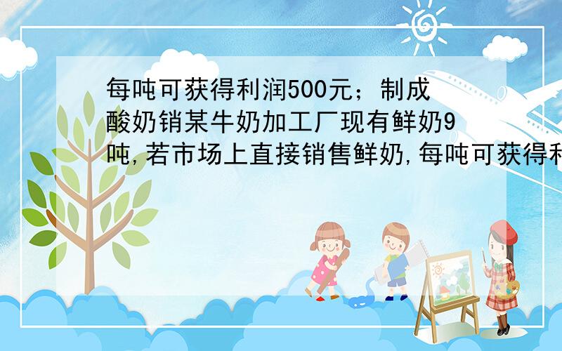 每吨可获得利润500元；制成酸奶销某牛奶加工厂现有鲜奶9吨,若市场上直接销售鲜奶,每吨可获得利润500元；制成酸奶销售,每吨可获取利润1200元；制成奶片销售,每吨可获利2000元,该工厂的生