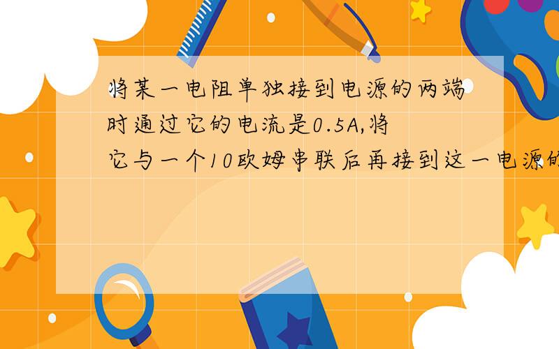 将某一电阻单独接到电源的两端时通过它的电流是0.5A,将它与一个10欧姆串联后再接到这一电源的两端时,通过它的电流是0.3A,求U电源和这一电阻的阻值