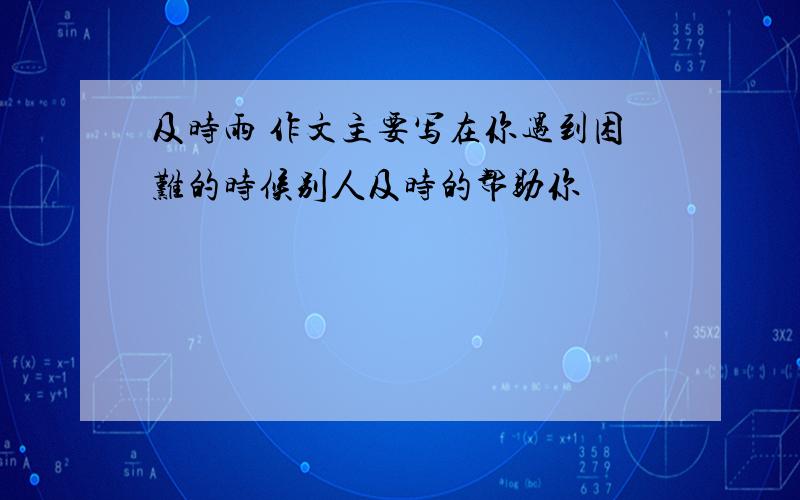 及时雨 作文主要写在你遇到困难的时候别人及时的帮助你