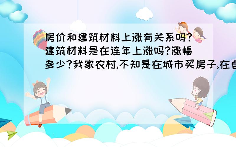 房价和建筑材料上涨有关系吗?建筑材料是在连年上涨吗?涨幅多少?我家农村,不知是在城市买房子,在自家做房子,哪个更划算?按着钱不动以后再做房子,又担心以后城市房子和建筑材料都上涨,