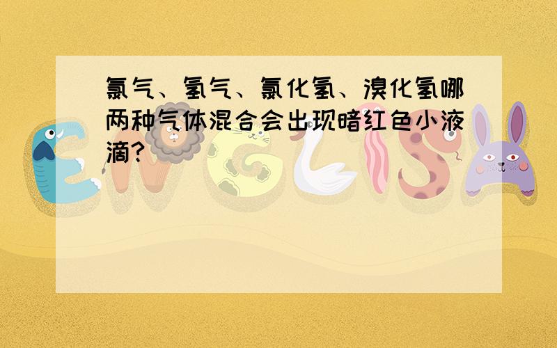 氯气、氢气、氯化氢、溴化氢哪两种气体混合会出现暗红色小液滴?