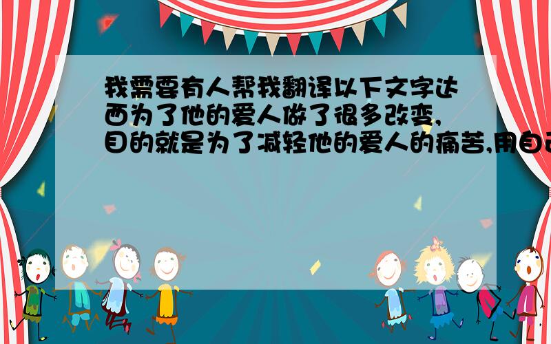 我需要有人帮我翻译以下文字达西为了他的爱人做了很多改变,目的就是为了减轻他的爱人的痛苦,用自己的劳苦与痛苦来代替所爱人的饿痛苦,着就是达西对爱人的一种执着的关心.这就是埃.