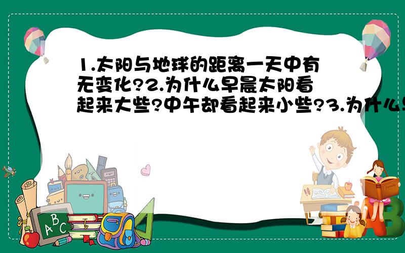 1.太阳与地球的距离一天中有无变化?2.为什么早晨太阳看起来大些?中午却看起来小些?3.为什么早晨感觉凉些?中午热些?