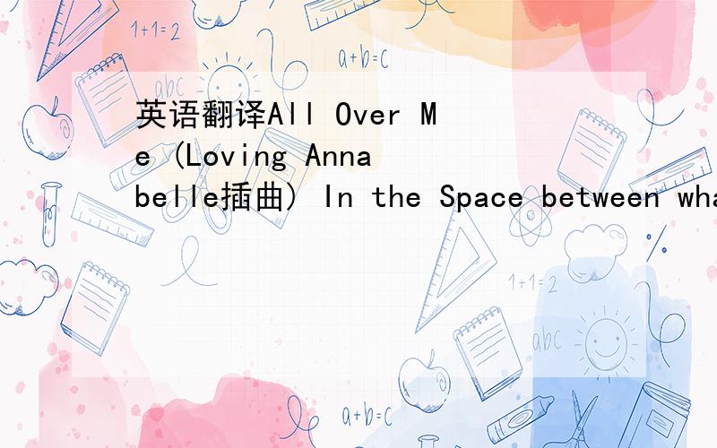 英语翻译All Over Me (Loving Annabelle插曲) In the Space between what's right and wrong,you will find me waiting for you.All your Fortresses go down in the night 'Till the dawn I'll see you through 'Cos I know,that you know -- you're all over me