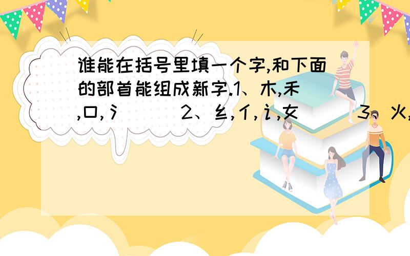 谁能在括号里填一个字,和下面的部首能组成新字.1、木,禾,口,氵 （ ）2、纟,亻,讠,女 （ ）3、火,扌,钅,口 （ ）