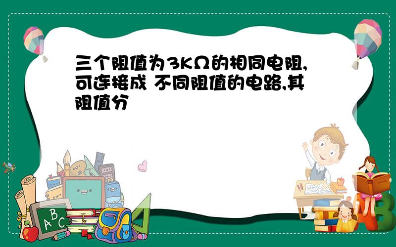 三个阻值为3KΩ的相同电阻,可连接成 不同阻值的电路,其阻值分