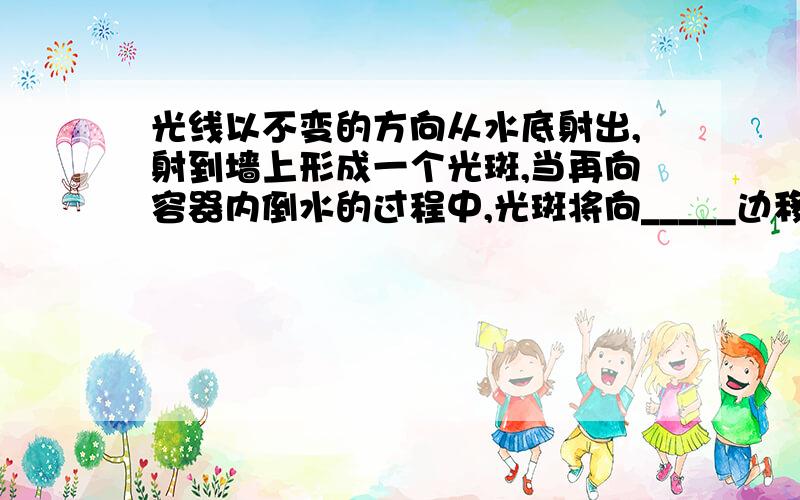 光线以不变的方向从水底射出,射到墙上形成一个光斑,当再向容器内倒水的过程中,光斑将向_____边移动,光