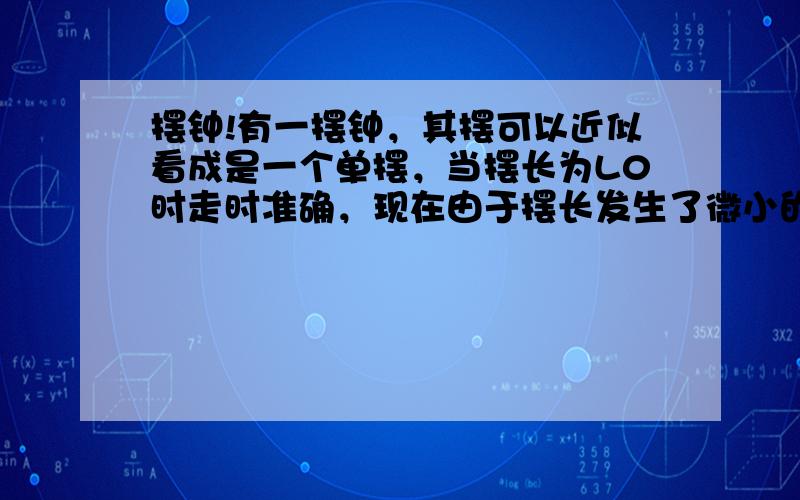 摆钟!有一摆钟，其摆可以近似看成是一个单摆，当摆长为L0时走时准确，现在由于摆长发生了微小的变化，在ts的时间内快了ns，那么变化量为多少？